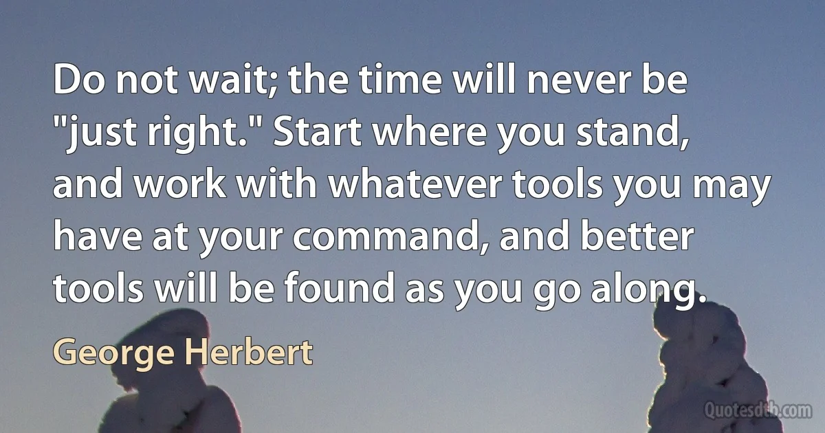 Do not wait; the time will never be "just right." Start where you stand, and work with whatever tools you may have at your command, and better tools will be found as you go along. (George Herbert)