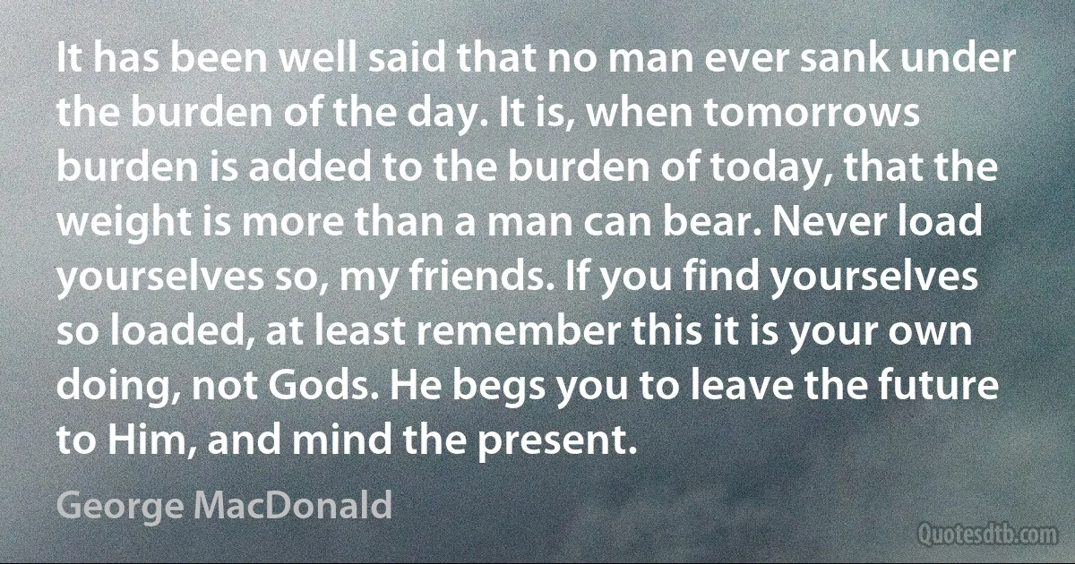 It has been well said that no man ever sank under the burden of the day. It is, when tomorrows burden is added to the burden of today, that the weight is more than a man can bear. Never load yourselves so, my friends. If you find yourselves so loaded, at least remember this it is your own doing, not Gods. He begs you to leave the future to Him, and mind the present. (George MacDonald)