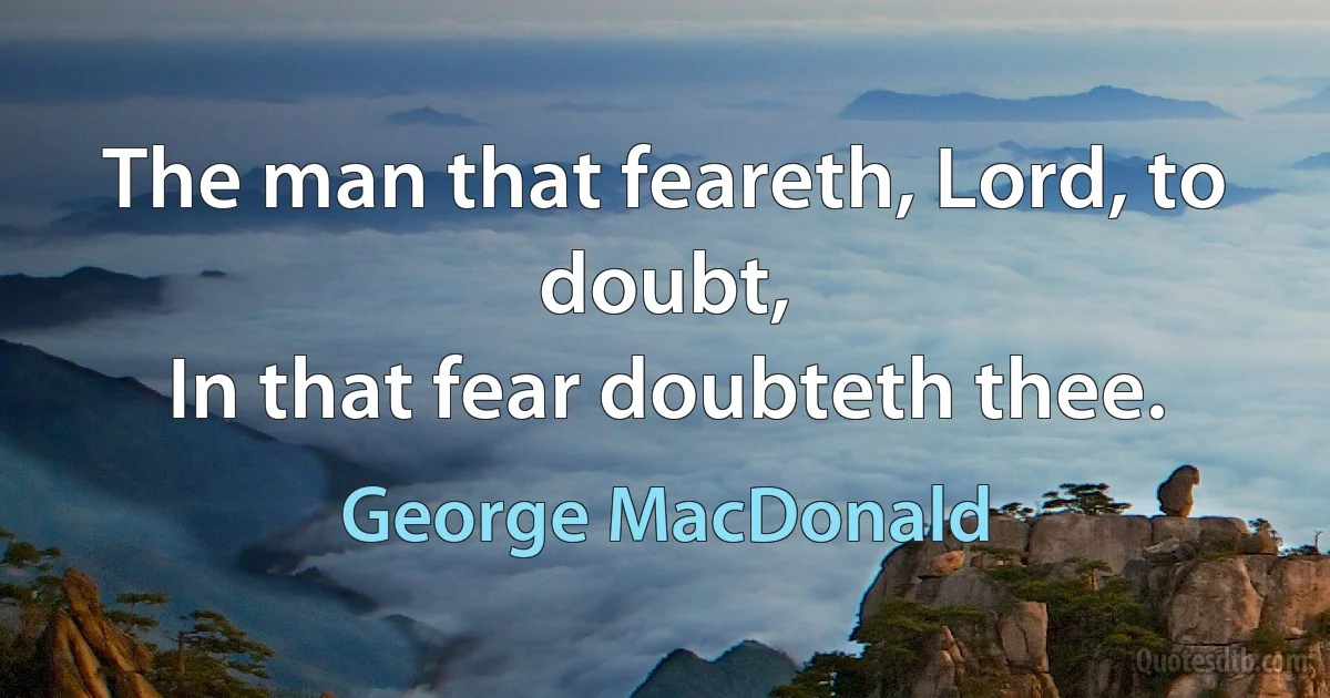 The man that feareth, Lord, to doubt,
In that fear doubteth thee. (George MacDonald)