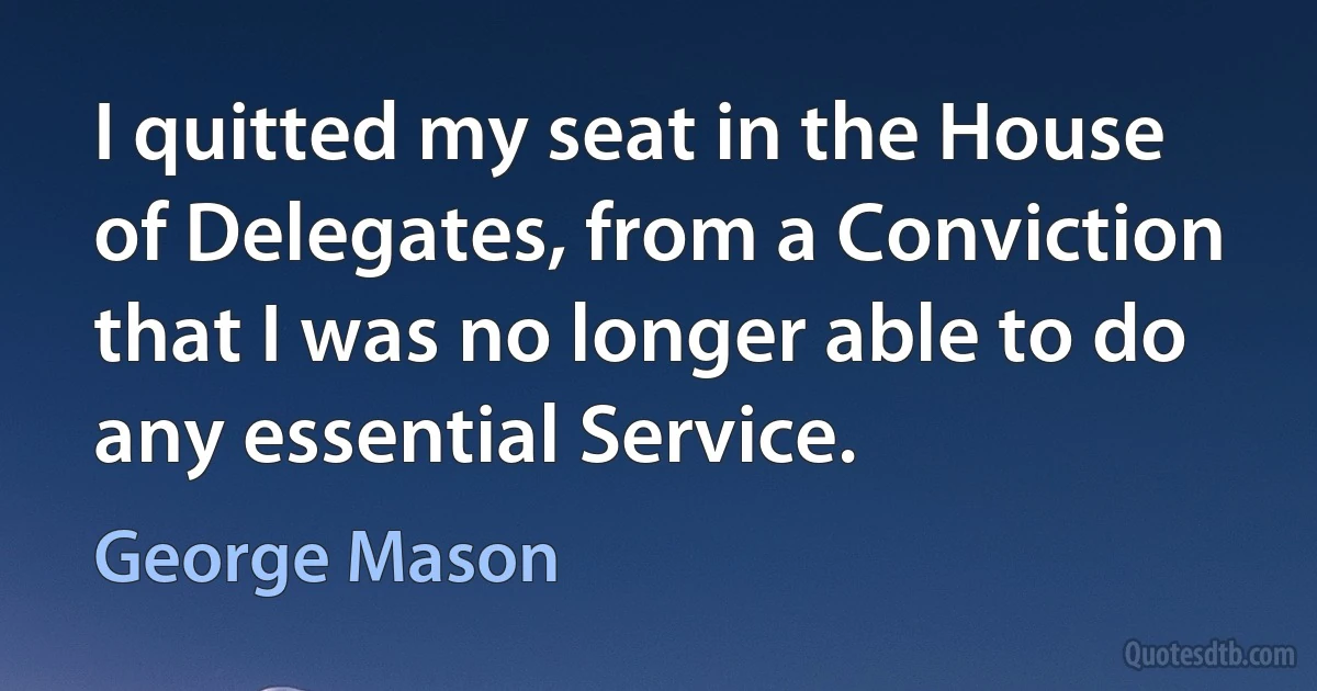 I quitted my seat in the House of Delegates, from a Conviction that I was no longer able to do any essential Service. (George Mason)