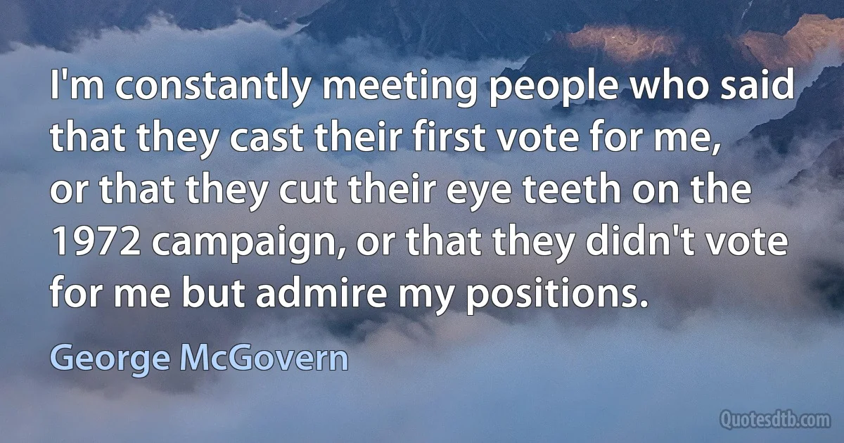 I'm constantly meeting people who said that they cast their first vote for me, or that they cut their eye teeth on the 1972 campaign, or that they didn't vote for me but admire my positions. (George McGovern)