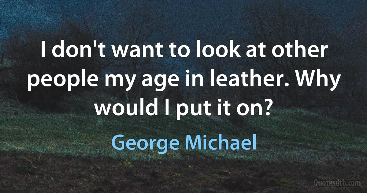 I don't want to look at other people my age in leather. Why would I put it on? (George Michael)