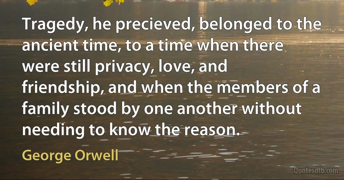 Tragedy, he precieved, belonged to the ancient time, to a time when there were still privacy, love, and friendship, and when the members of a family stood by one another without needing to know the reason. (George Orwell)