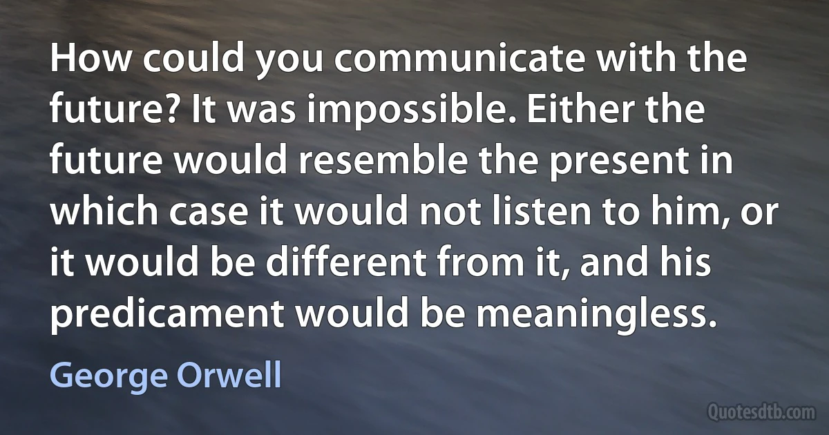 How could you communicate with the future? It was impossible. Either the future would resemble the present in which case it would not listen to him, or it would be different from it, and his predicament would be meaningless. (George Orwell)