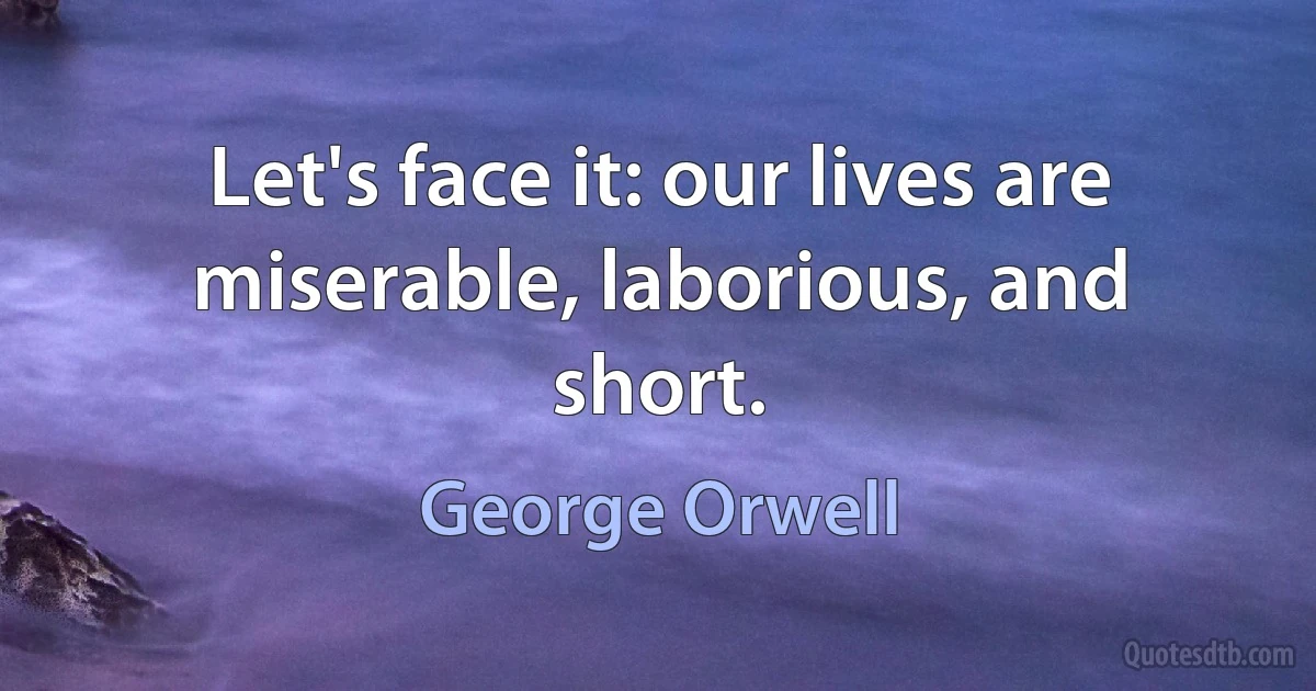 Let's face it: our lives are miserable, laborious, and short. (George Orwell)