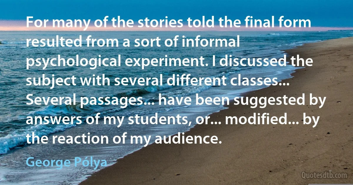 For many of the stories told the final form resulted from a sort of informal psychological experiment. I discussed the subject with several different classes... Several passages... have been suggested by answers of my students, or... modified... by the reaction of my audience. (George Pólya)