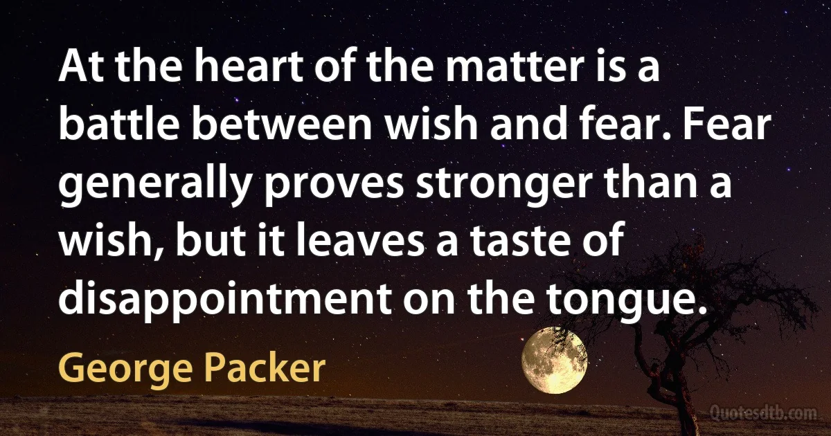 At the heart of the matter is a battle between wish and fear. Fear generally proves stronger than a wish, but it leaves a taste of disappointment on the tongue. (George Packer)