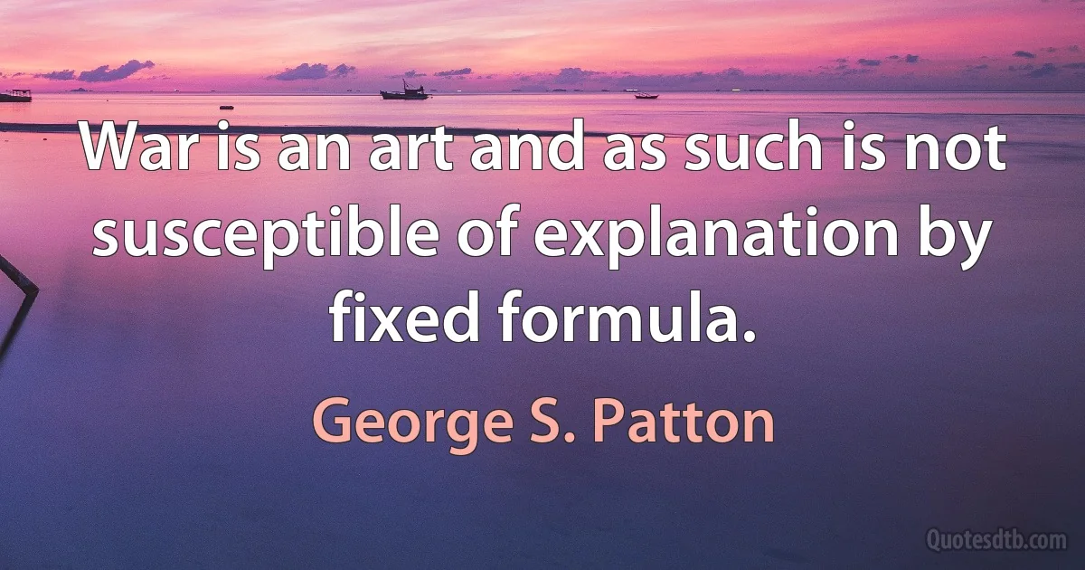 War is an art and as such is not susceptible of explanation by fixed formula. (George S. Patton)