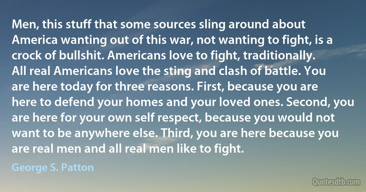 Men, this stuff that some sources sling around about America wanting out of this war, not wanting to fight, is a crock of bullshit. Americans love to fight, traditionally. All real Americans love the sting and clash of battle. You are here today for three reasons. First, because you are here to defend your homes and your loved ones. Second, you are here for your own self respect, because you would not want to be anywhere else. Third, you are here because you are real men and all real men like to fight. (George S. Patton)