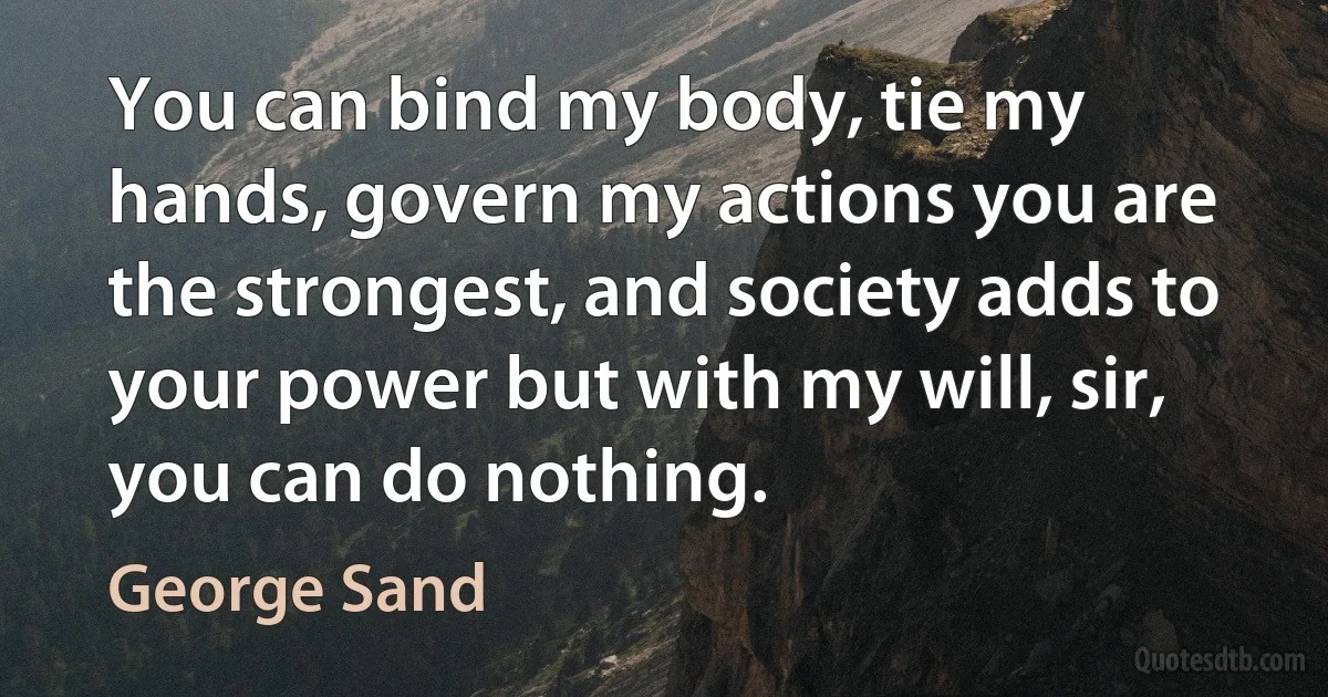 You can bind my body, tie my hands, govern my actions you are the strongest, and society adds to your power but with my will, sir, you can do nothing. (George Sand)