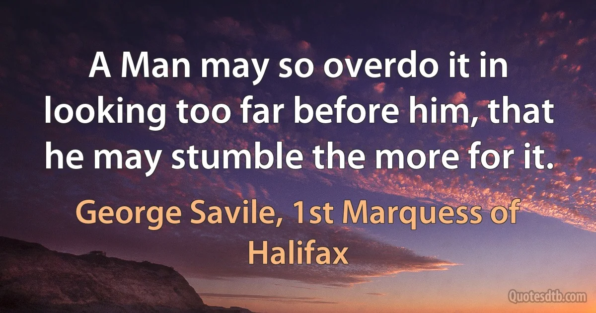 A Man may so overdo it in looking too far before him, that he may stumble the more for it. (George Savile, 1st Marquess of Halifax)