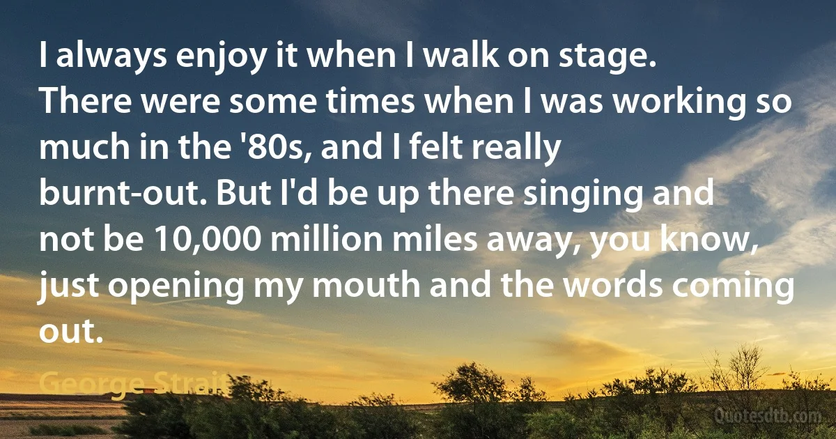 I always enjoy it when I walk on stage. There were some times when I was working so much in the '80s, and I felt really burnt-out. But I'd be up there singing and not be 10,000 million miles away, you know, just opening my mouth and the words coming out. (George Strait)