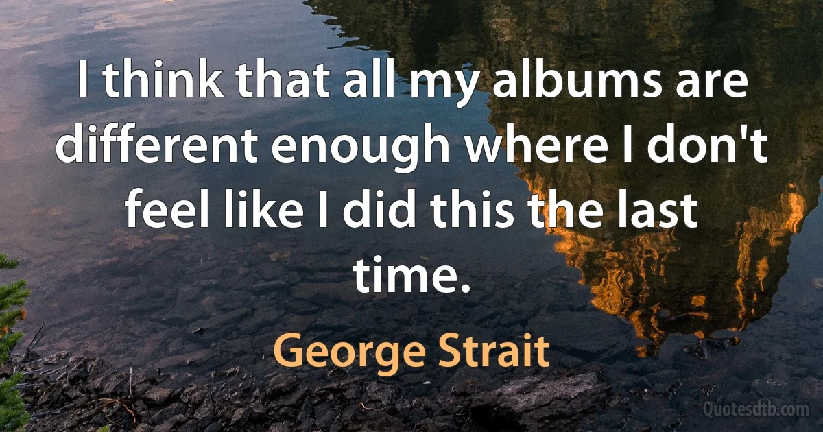 I think that all my albums are different enough where I don't feel like I did this the last time. (George Strait)