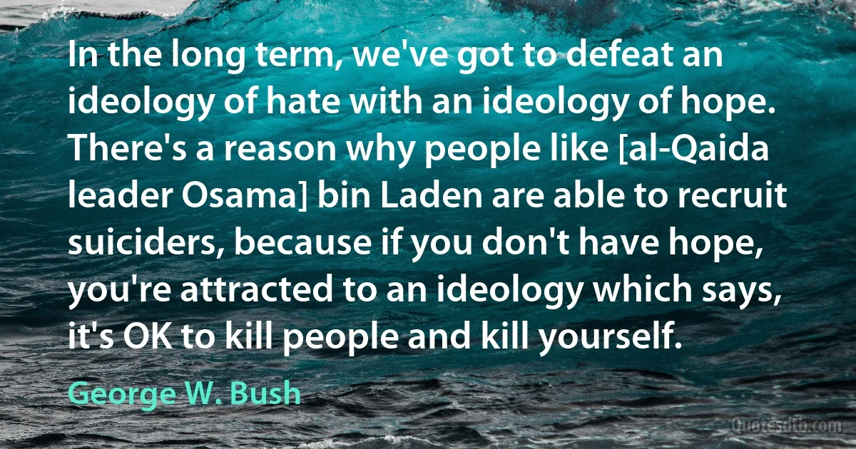 In the long term, we've got to defeat an ideology of hate with an ideology of hope. There's a reason why people like [al-Qaida leader Osama] bin Laden are able to recruit suiciders, because if you don't have hope, you're attracted to an ideology which says, it's OK to kill people and kill yourself. (George W. Bush)