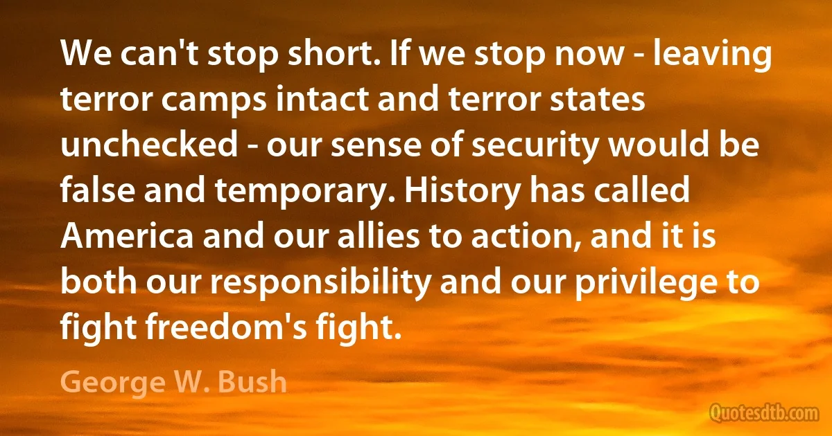 We can't stop short. If we stop now - leaving terror camps intact and terror states unchecked - our sense of security would be false and temporary. History has called America and our allies to action, and it is both our responsibility and our privilege to fight freedom's fight. (George W. Bush)