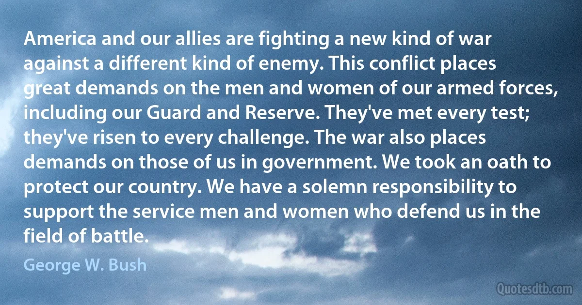 America and our allies are fighting a new kind of war against a different kind of enemy. This conflict places great demands on the men and women of our armed forces, including our Guard and Reserve. They've met every test; they've risen to every challenge. The war also places demands on those of us in government. We took an oath to protect our country. We have a solemn responsibility to support the service men and women who defend us in the field of battle. (George W. Bush)