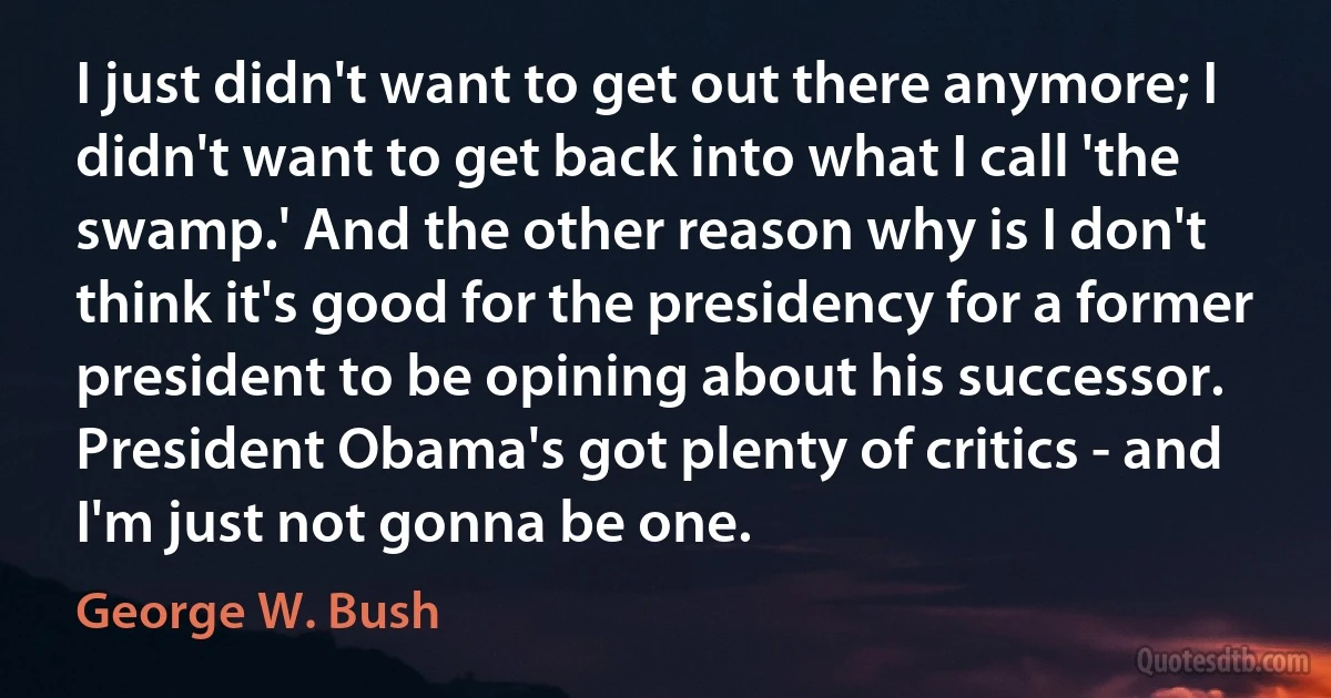 I just didn't want to get out there anymore; I didn't want to get back into what I call 'the swamp.' And the other reason why is I don't think it's good for the presidency for a former president to be opining about his successor. President Obama's got plenty of critics - and I'm just not gonna be one. (George W. Bush)