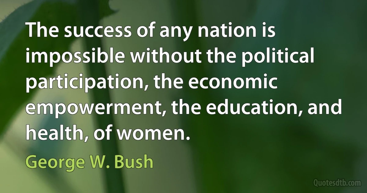 The success of any nation is impossible without the political participation, the economic empowerment, the education, and health, of women. (George W. Bush)