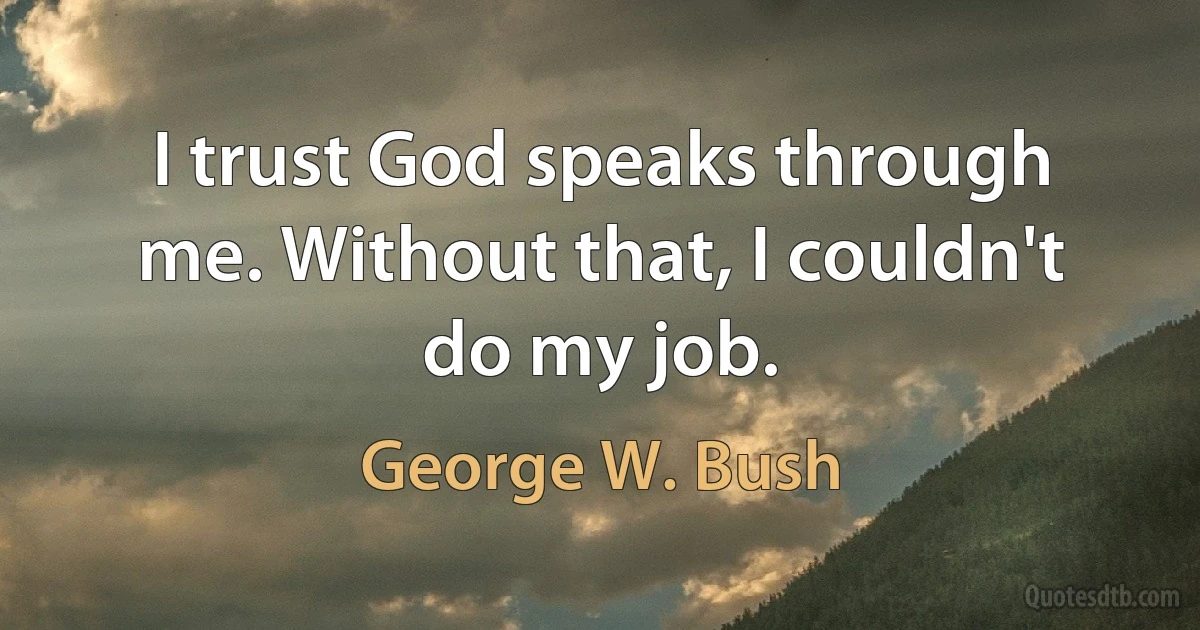 I trust God speaks through me. Without that, I couldn't do my job. (George W. Bush)