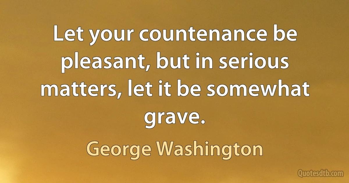 Let your countenance be pleasant, but in serious matters, let it be somewhat grave. (George Washington)