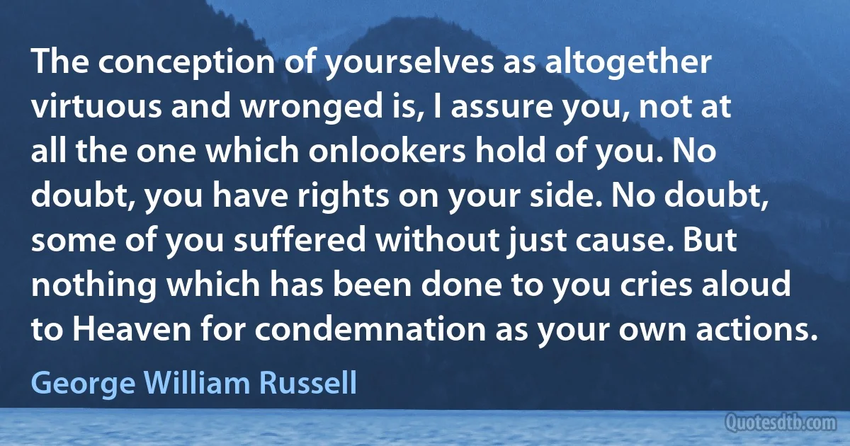 The conception of yourselves as altogether virtuous and wronged is, I assure you, not at all the one which onlookers hold of you. No doubt, you have rights on your side. No doubt, some of you suffered without just cause. But nothing which has been done to you cries aloud to Heaven for condemnation as your own actions. (George William Russell)