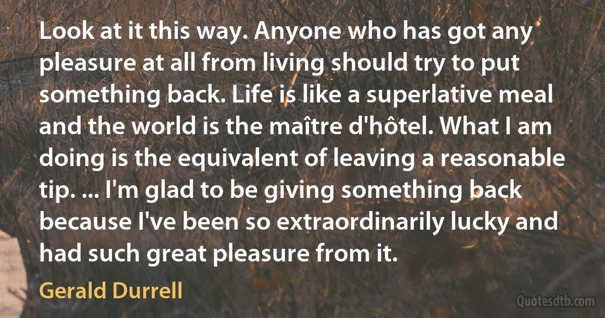 Look at it this way. Anyone who has got any pleasure at all from living should try to put something back. Life is like a superlative meal and the world is the maître d'hôtel. What I am doing is the equivalent of leaving a reasonable tip. ... I'm glad to be giving something back because I've been so extraordinarily lucky and had such great pleasure from it. (Gerald Durrell)