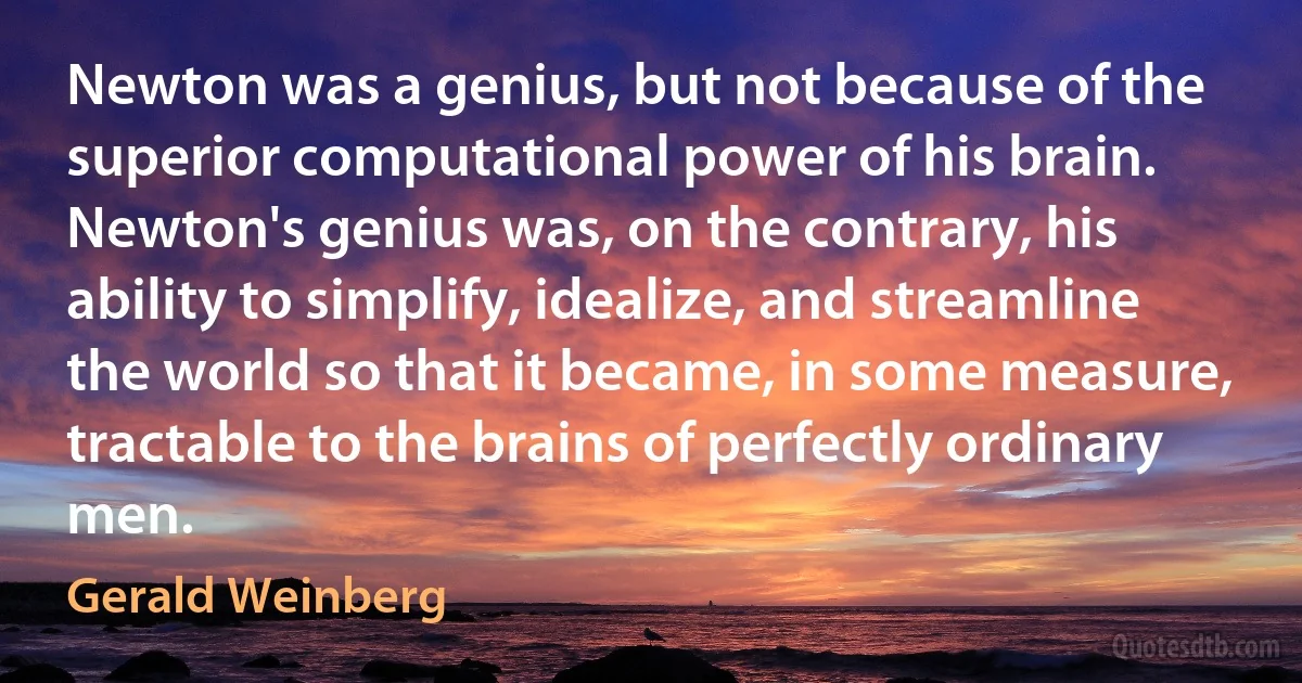 Newton was a genius, but not because of the superior computational power of his brain. Newton's genius was, on the contrary, his ability to simplify, idealize, and streamline the world so that it became, in some measure, tractable to the brains of perfectly ordinary men. (Gerald Weinberg)