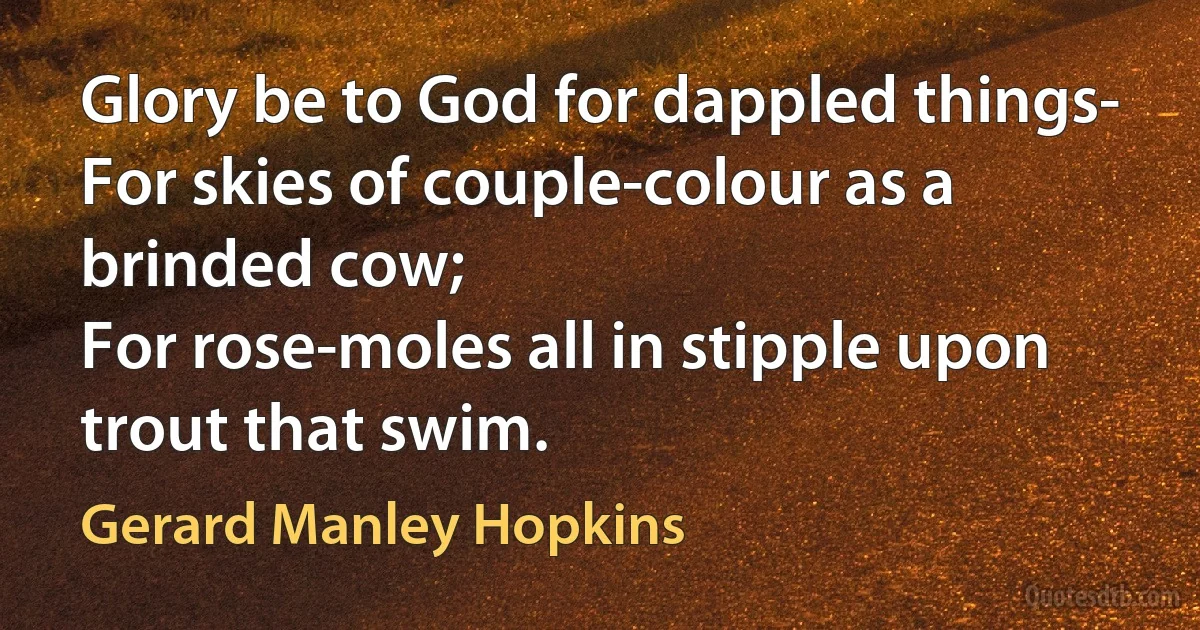 Glory be to God for dappled things-
For skies of couple-colour as a brinded cow;
For rose-moles all in stipple upon trout that swim. (Gerard Manley Hopkins)