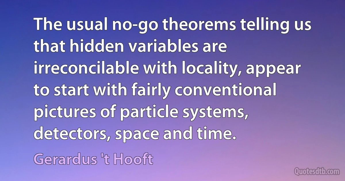 The usual no-go theorems telling us that hidden variables are irreconcilable with locality, appear to start with fairly conventional pictures of particle systems, detectors, space and time. (Gerardus 't Hooft)