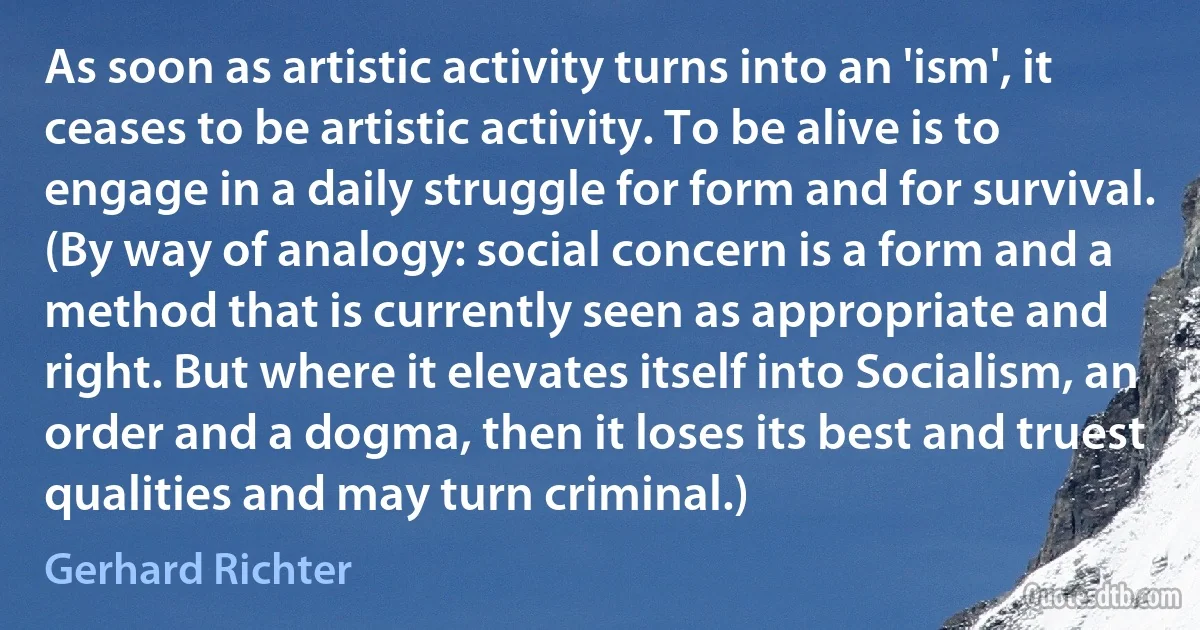 As soon as artistic activity turns into an 'ism', it ceases to be artistic activity. To be alive is to engage in a daily struggle for form and for survival. (By way of analogy: social concern is a form and a method that is currently seen as appropriate and right. But where it elevates itself into Socialism, an order and a dogma, then it loses its best and truest qualities and may turn criminal.) (Gerhard Richter)