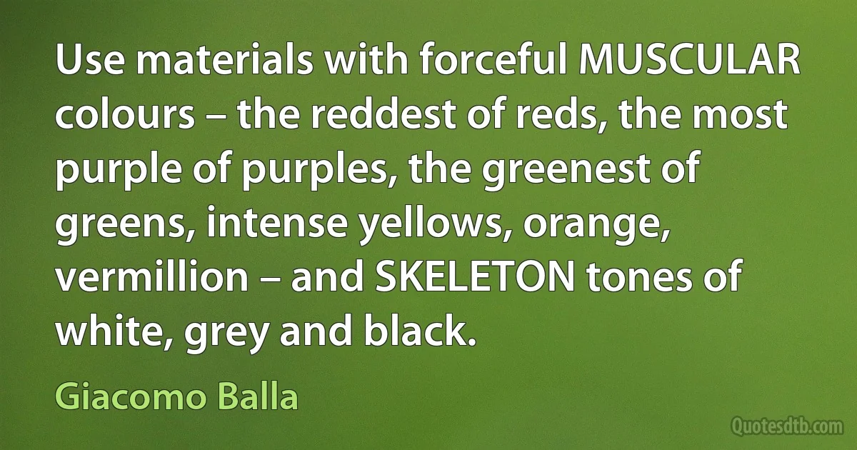 Use materials with forceful MUSCULAR colours – the reddest of reds, the most purple of purples, the greenest of greens, intense yellows, orange, vermillion – and SKELETON tones of white, grey and black. (Giacomo Balla)