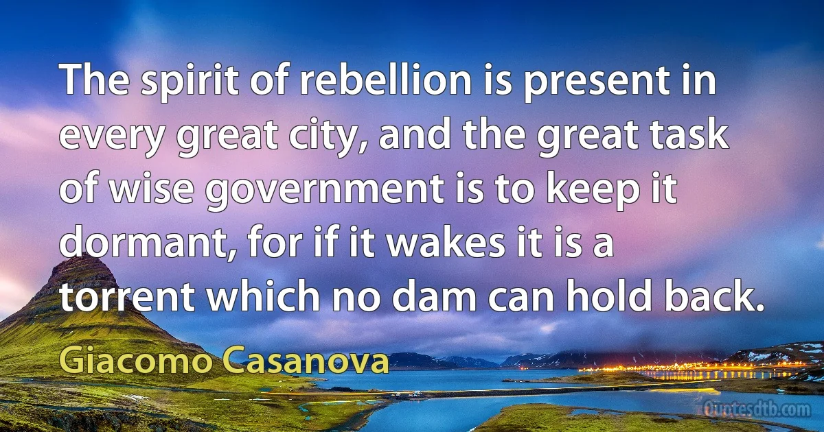 The spirit of rebellion is present in every great city, and the great task of wise government is to keep it dormant, for if it wakes it is a torrent which no dam can hold back. (Giacomo Casanova)