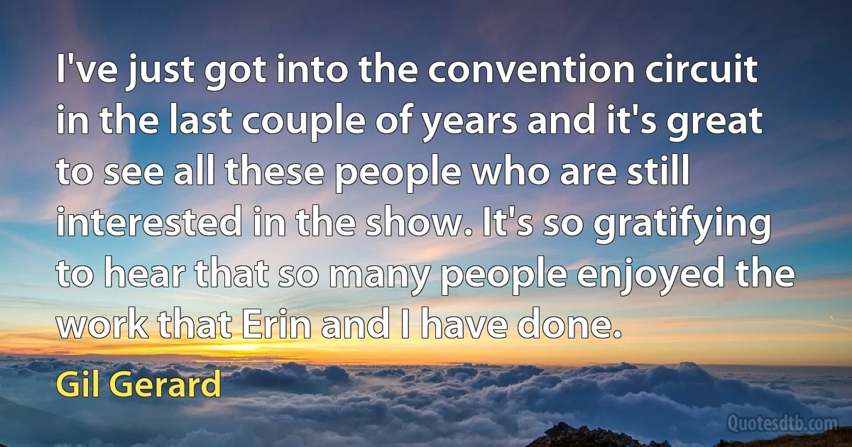 I've just got into the convention circuit in the last couple of years and it's great to see all these people who are still interested in the show. It's so gratifying to hear that so many people enjoyed the work that Erin and I have done. (Gil Gerard)