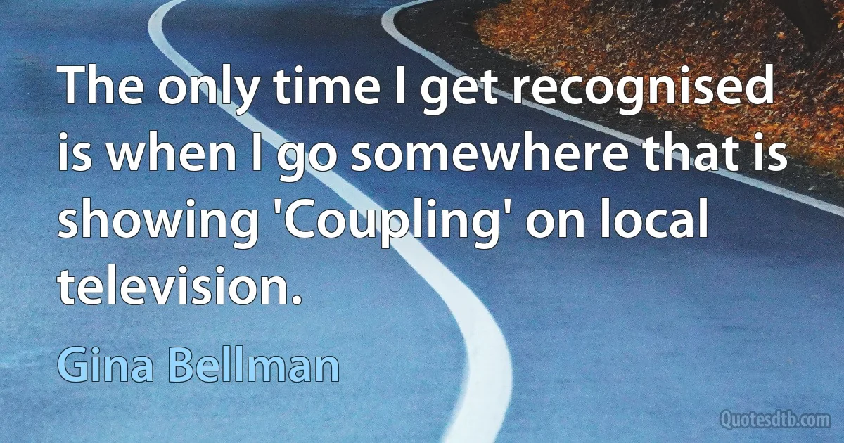 The only time I get recognised is when I go somewhere that is showing 'Coupling' on local television. (Gina Bellman)