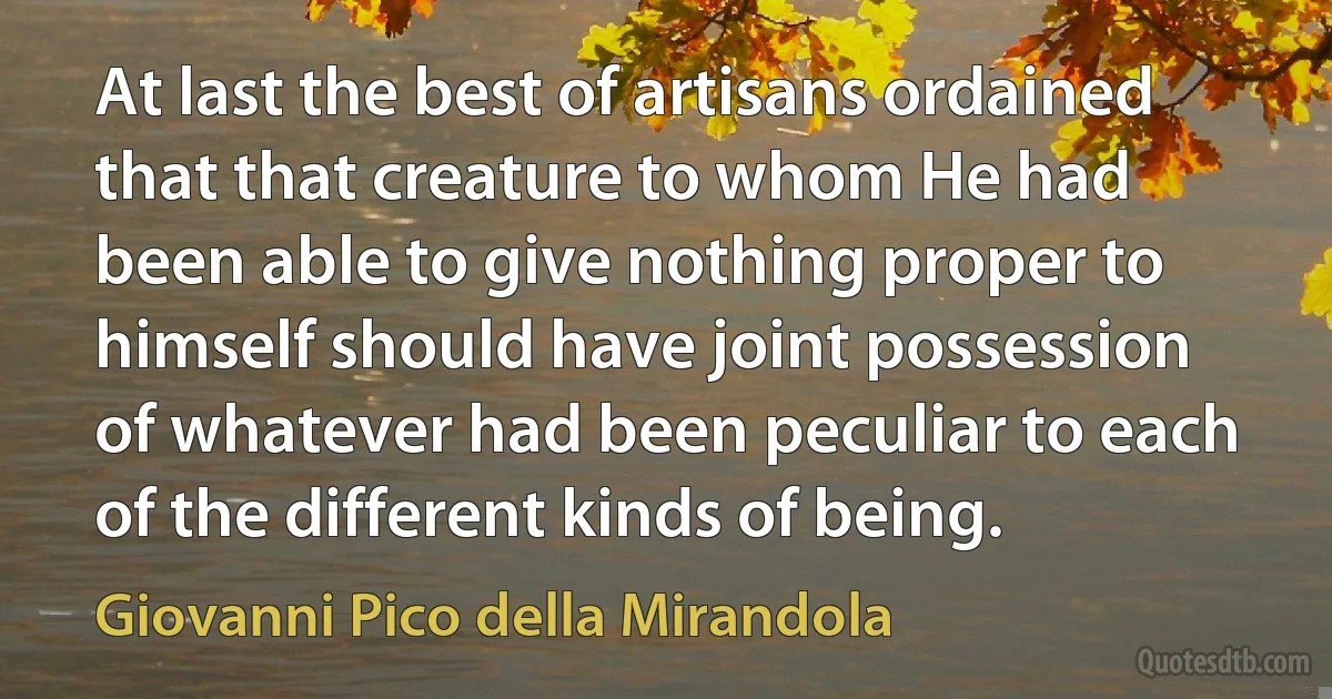 At last the best of artisans ordained that that creature to whom He had been able to give nothing proper to himself should have joint possession of whatever had been peculiar to each of the different kinds of being. (Giovanni Pico della Mirandola)