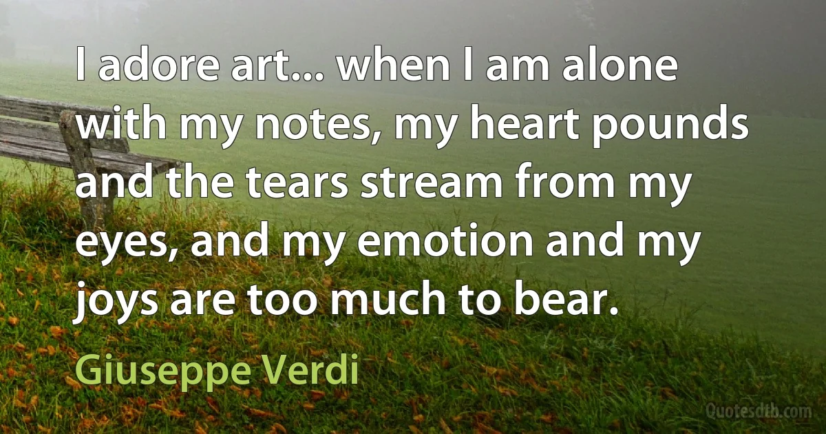 I adore art... when I am alone with my notes, my heart pounds and the tears stream from my eyes, and my emotion and my joys are too much to bear. (Giuseppe Verdi)