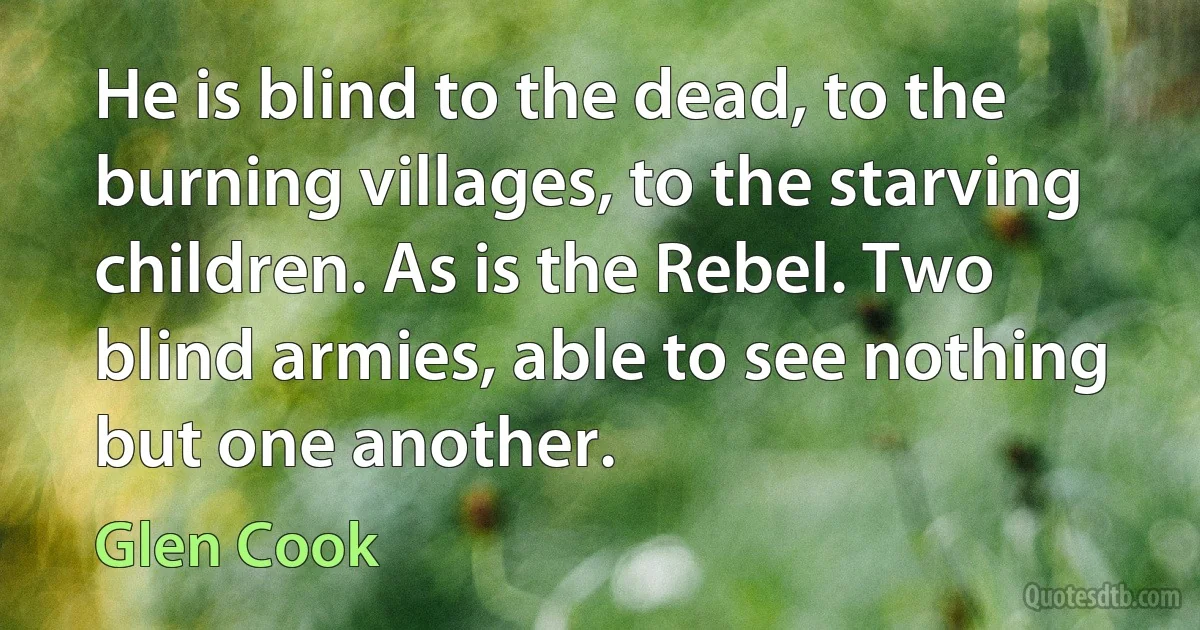 He is blind to the dead, to the burning villages, to the starving children. As is the Rebel. Two blind armies, able to see nothing but one another. (Glen Cook)