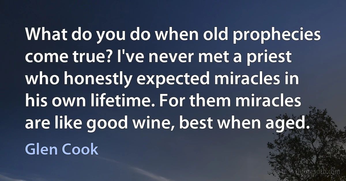 What do you do when old prophecies come true? I've never met a priest who honestly expected miracles in his own lifetime. For them miracles are like good wine, best when aged. (Glen Cook)