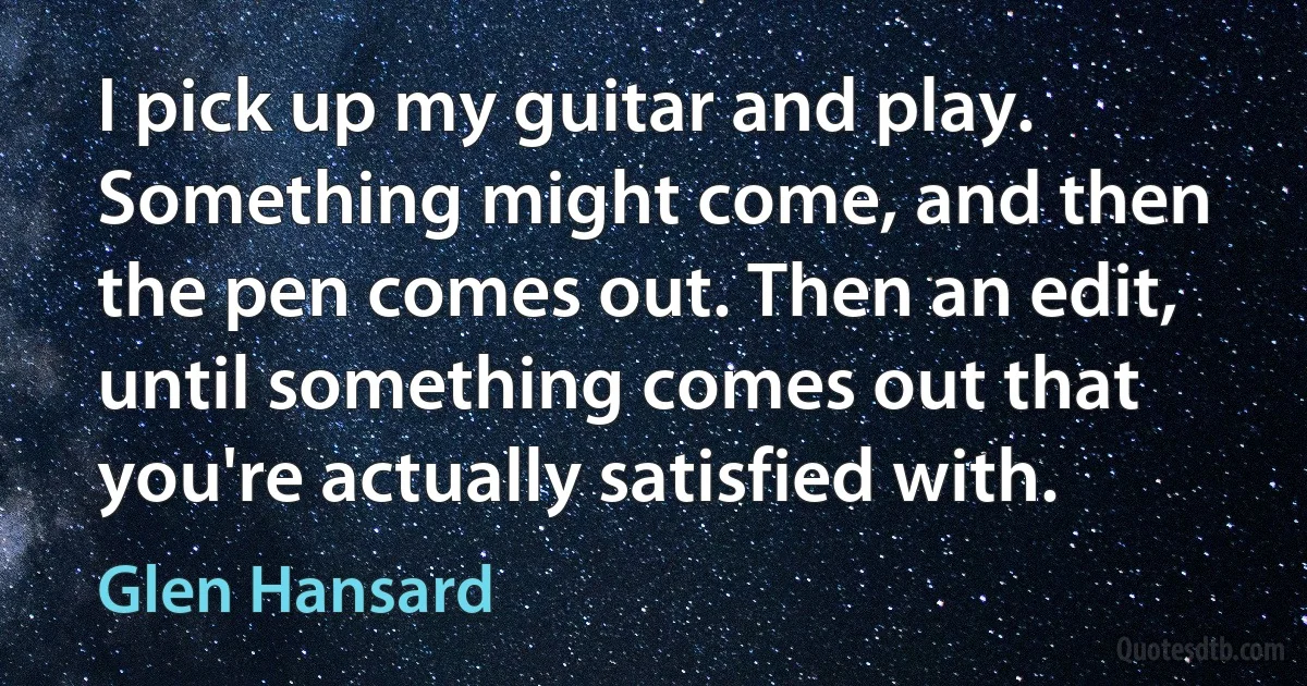 I pick up my guitar and play. Something might come, and then the pen comes out. Then an edit, until something comes out that you're actually satisfied with. (Glen Hansard)