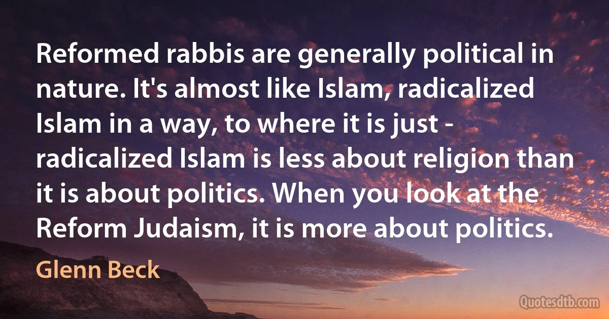 Reformed rabbis are generally political in nature. It's almost like Islam, radicalized Islam in a way, to where it is just - radicalized Islam is less about religion than it is about politics. When you look at the Reform Judaism, it is more about politics. (Glenn Beck)