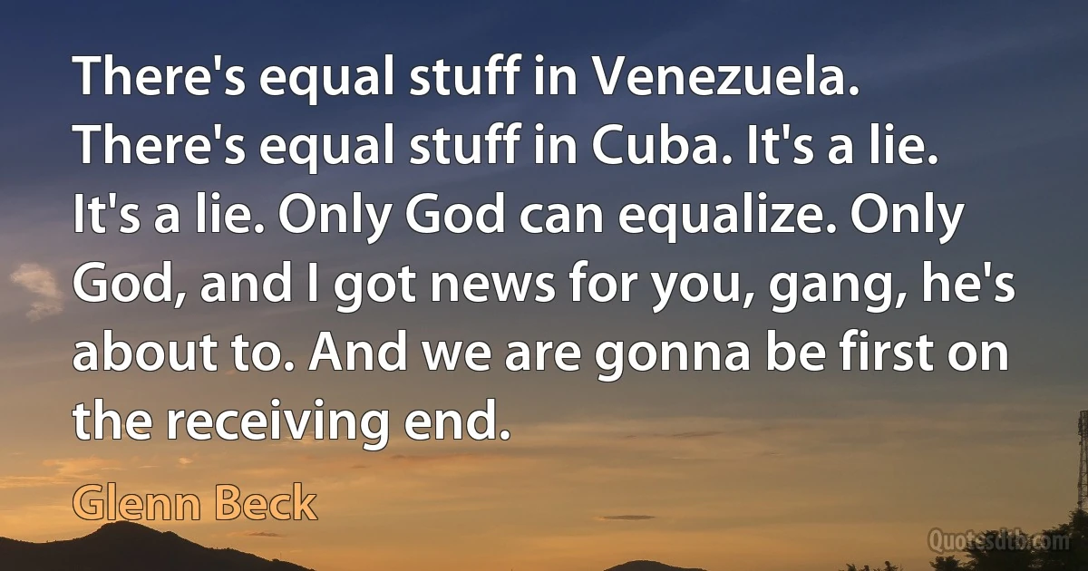 There's equal stuff in Venezuela. There's equal stuff in Cuba. It's a lie. It's a lie. Only God can equalize. Only God, and I got news for you, gang, he's about to. And we are gonna be first on the receiving end. (Glenn Beck)