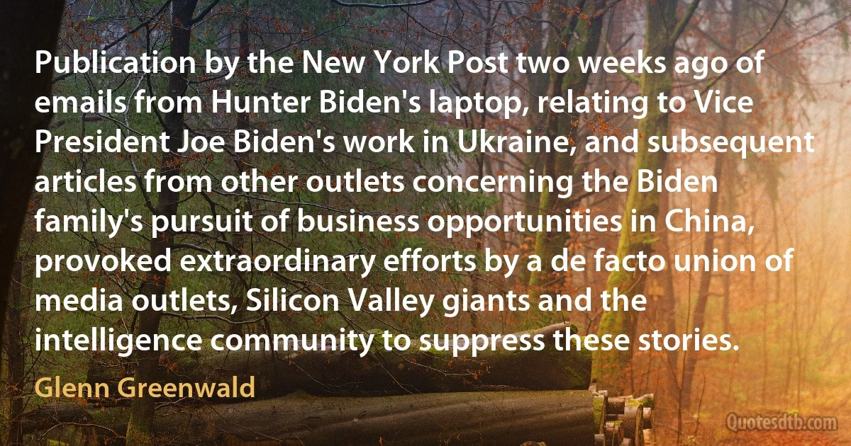 Publication by the New York Post two weeks ago of emails from Hunter Biden's laptop, relating to Vice President Joe Biden's work in Ukraine, and subsequent articles from other outlets concerning the Biden family's pursuit of business opportunities in China, provoked extraordinary efforts by a de facto union of media outlets, Silicon Valley giants and the intelligence community to suppress these stories. (Glenn Greenwald)