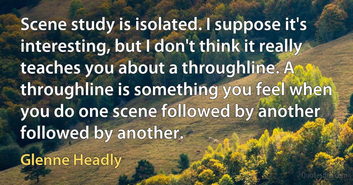 Scene study is isolated. I suppose it's interesting, but I don't think it really teaches you about a throughline. A throughline is something you feel when you do one scene followed by another followed by another. (Glenne Headly)