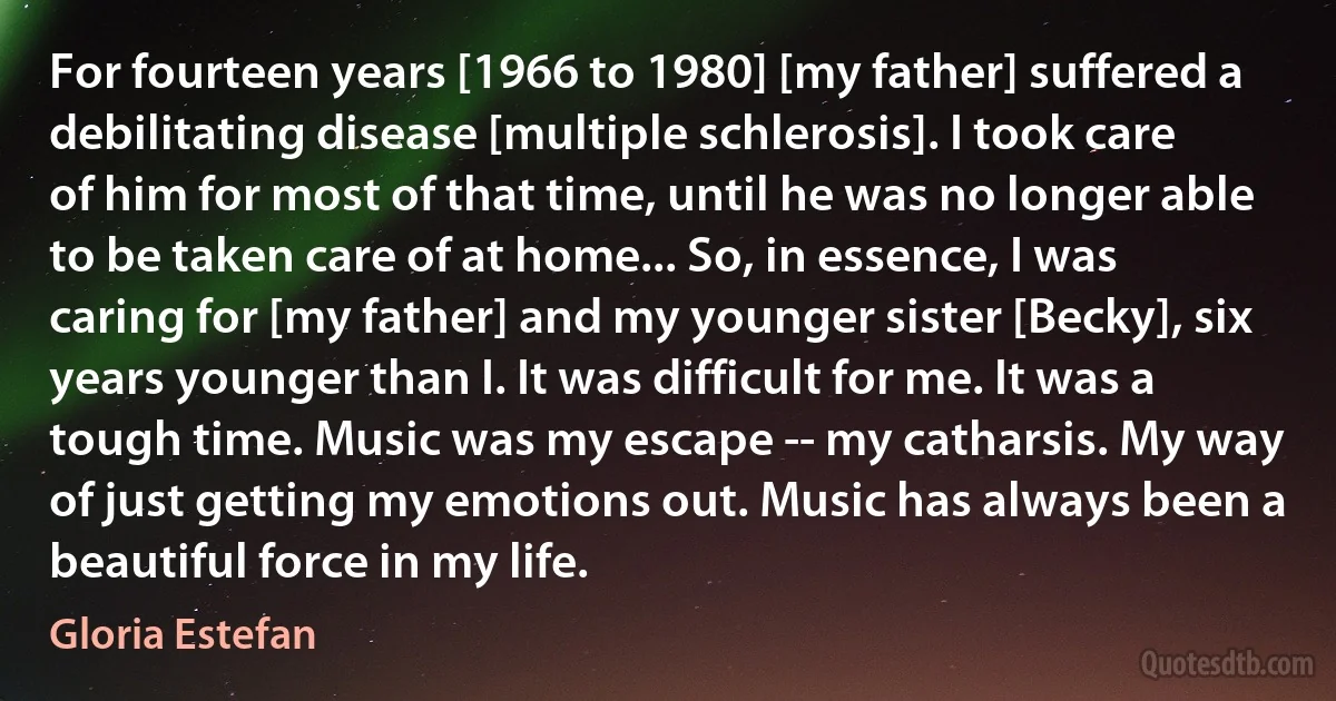 For fourteen years [1966 to 1980] [my father] suffered a debilitating disease [multiple schlerosis]. I took care of him for most of that time, until he was no longer able to be taken care of at home... So, in essence, I was caring for [my father] and my younger sister [Becky], six years younger than I. It was difficult for me. It was a tough time. Music was my escape -- my catharsis. My way of just getting my emotions out. Music has always been a beautiful force in my life. (Gloria Estefan)