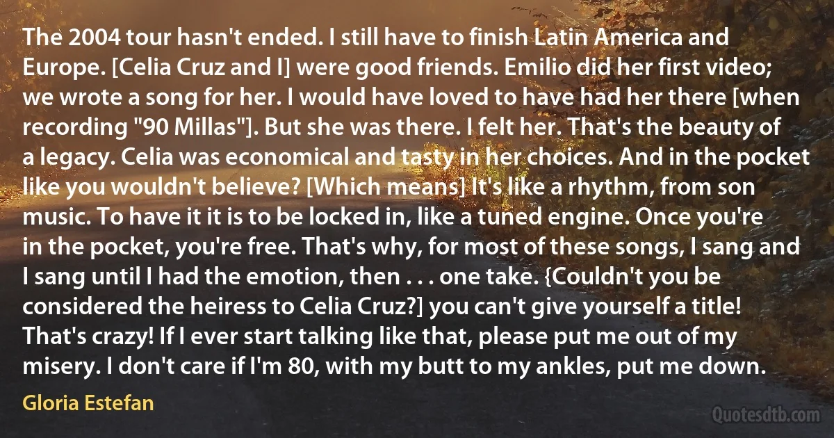 The 2004 tour hasn't ended. I still have to finish Latin America and Europe. [Celia Cruz and I] were good friends. Emilio did her first video; we wrote a song for her. I would have loved to have had her there [when recording "90 Millas"]. But she was there. I felt her. That's the beauty of a legacy. Celia was economical and tasty in her choices. And in the pocket like you wouldn't believe? [Which means] It's like a rhythm, from son music. To have it it is to be locked in, like a tuned engine. Once you're in the pocket, you're free. That's why, for most of these songs, I sang and I sang until I had the emotion, then . . . one take. {Couldn't you be considered the heiress to Celia Cruz?] you can't give yourself a title! That's crazy! If I ever start talking like that, please put me out of my misery. I don't care if I'm 80, with my butt to my ankles, put me down. (Gloria Estefan)