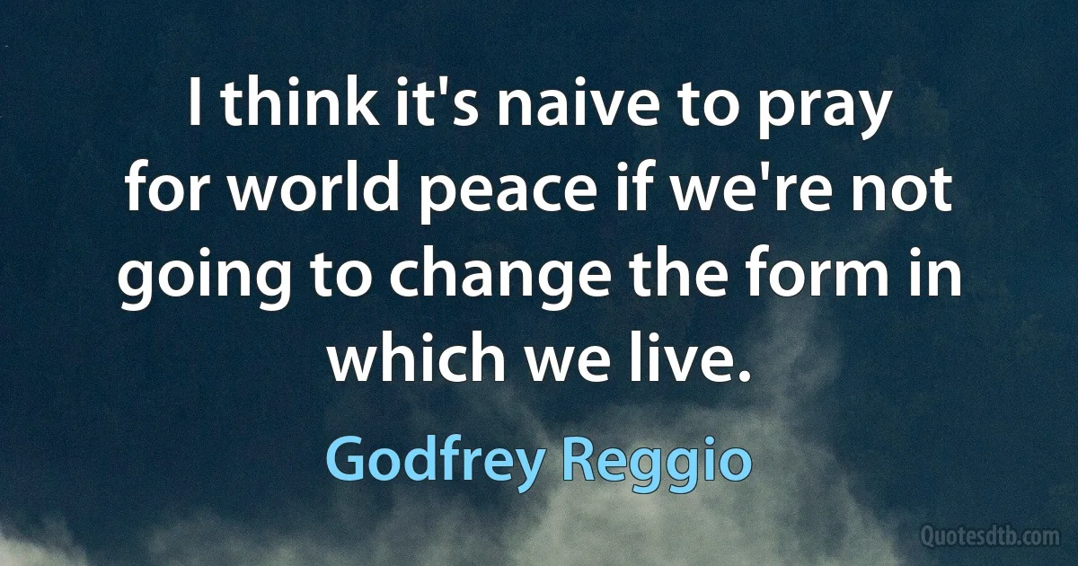 I think it's naive to pray for world peace if we're not going to change the form in which we live. (Godfrey Reggio)