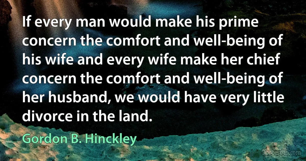 If every man would make his prime concern the comfort and well-being of his wife and every wife make her chief concern the comfort and well-being of her husband, we would have very little divorce in the land. (Gordon B. Hinckley)