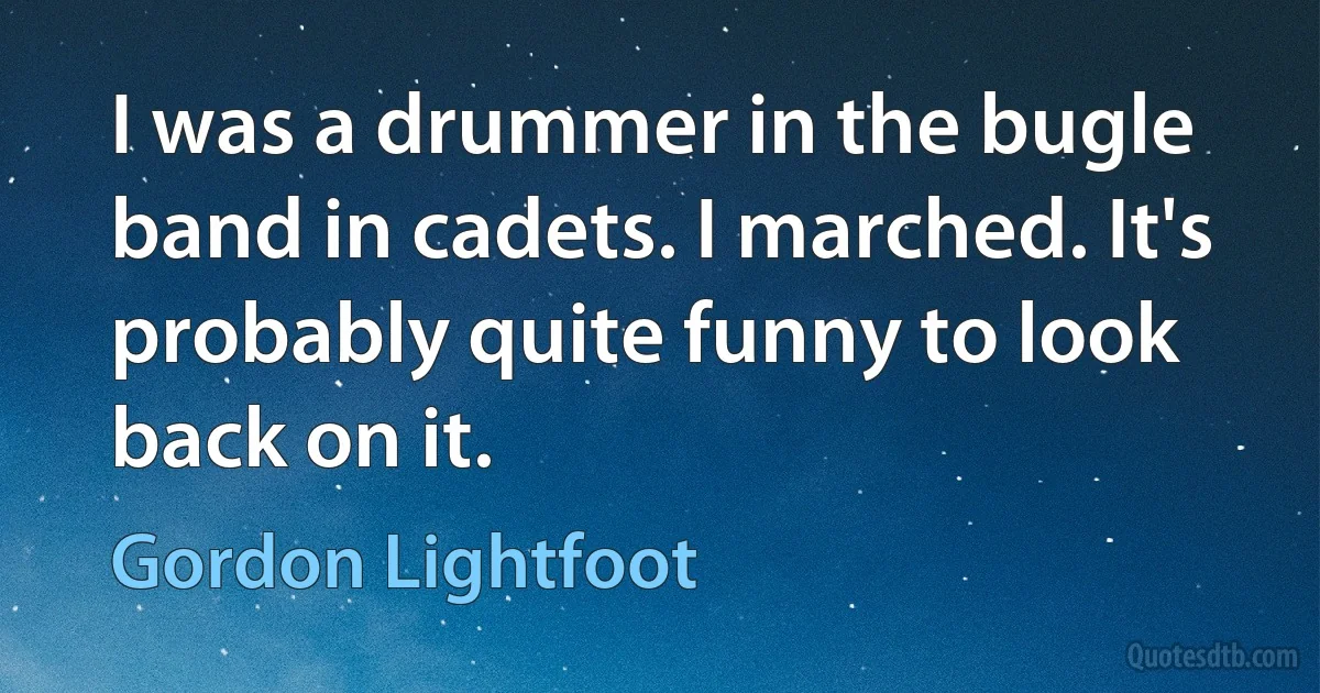 I was a drummer in the bugle band in cadets. I marched. It's probably quite funny to look back on it. (Gordon Lightfoot)