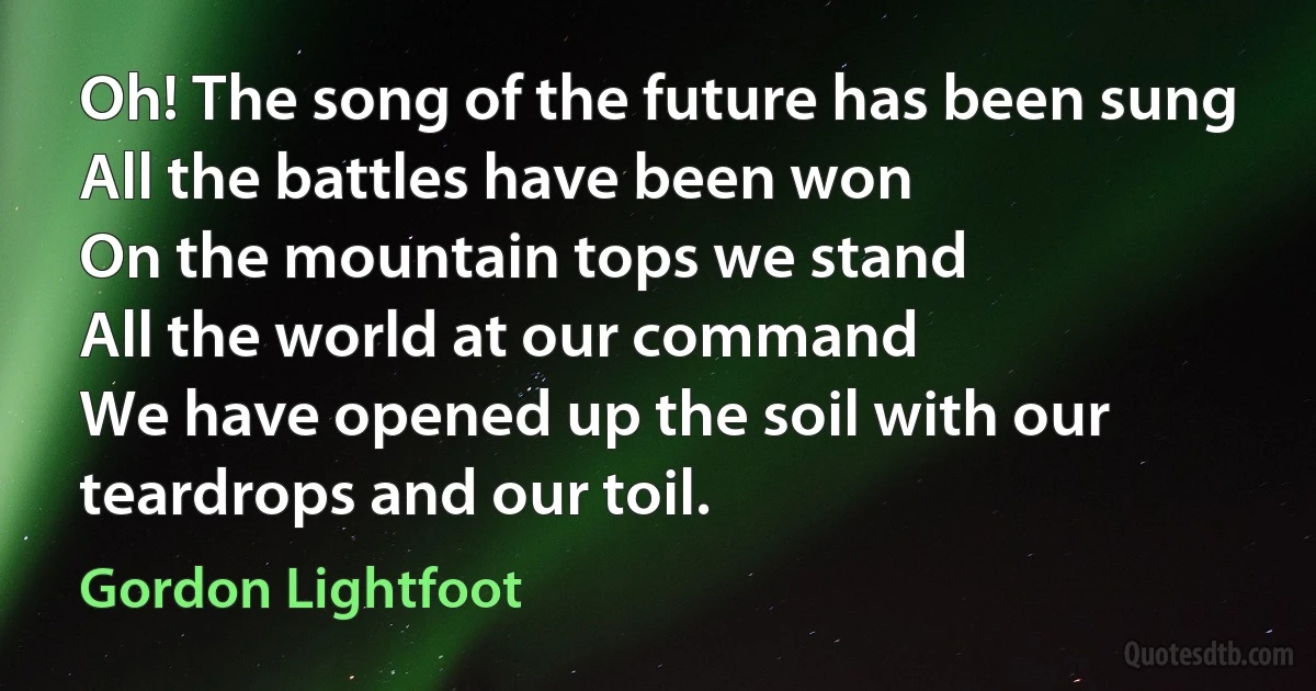 Oh! The song of the future has been sung
All the battles have been won
On the mountain tops we stand
All the world at our command
We have opened up the soil with our teardrops and our toil. (Gordon Lightfoot)