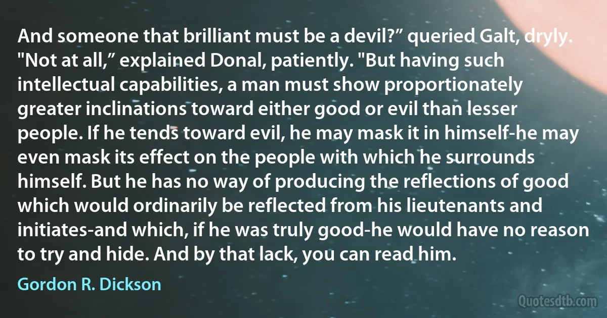 And someone that brilliant must be a devil?” queried Galt, dryly.
"Not at all,” explained Donal, patiently. "But having such intellectual capabilities, a man must show proportionately greater inclinations toward either good or evil than lesser people. If he tends toward evil, he may mask it in himself-he may even mask its effect on the people with which he surrounds himself. But he has no way of producing the reflections of good which would ordinarily be reflected from his lieutenants and initiates-and which, if he was truly good-he would have no reason to try and hide. And by that lack, you can read him. (Gordon R. Dickson)